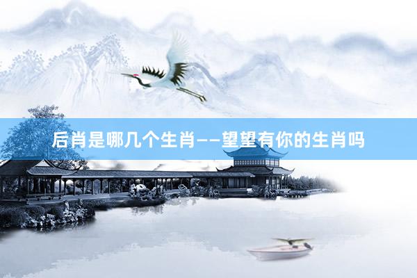后肖是哪几个生肖——望望有你的生肖吗