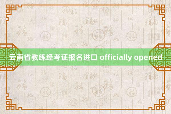 云南省教练经考证报名进口 officially opened